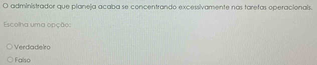 administrador que planeja acaba se concentrando excessivamente nas tarefas operacionais.
Escolha uma opção:
Verdadeiro
Falso