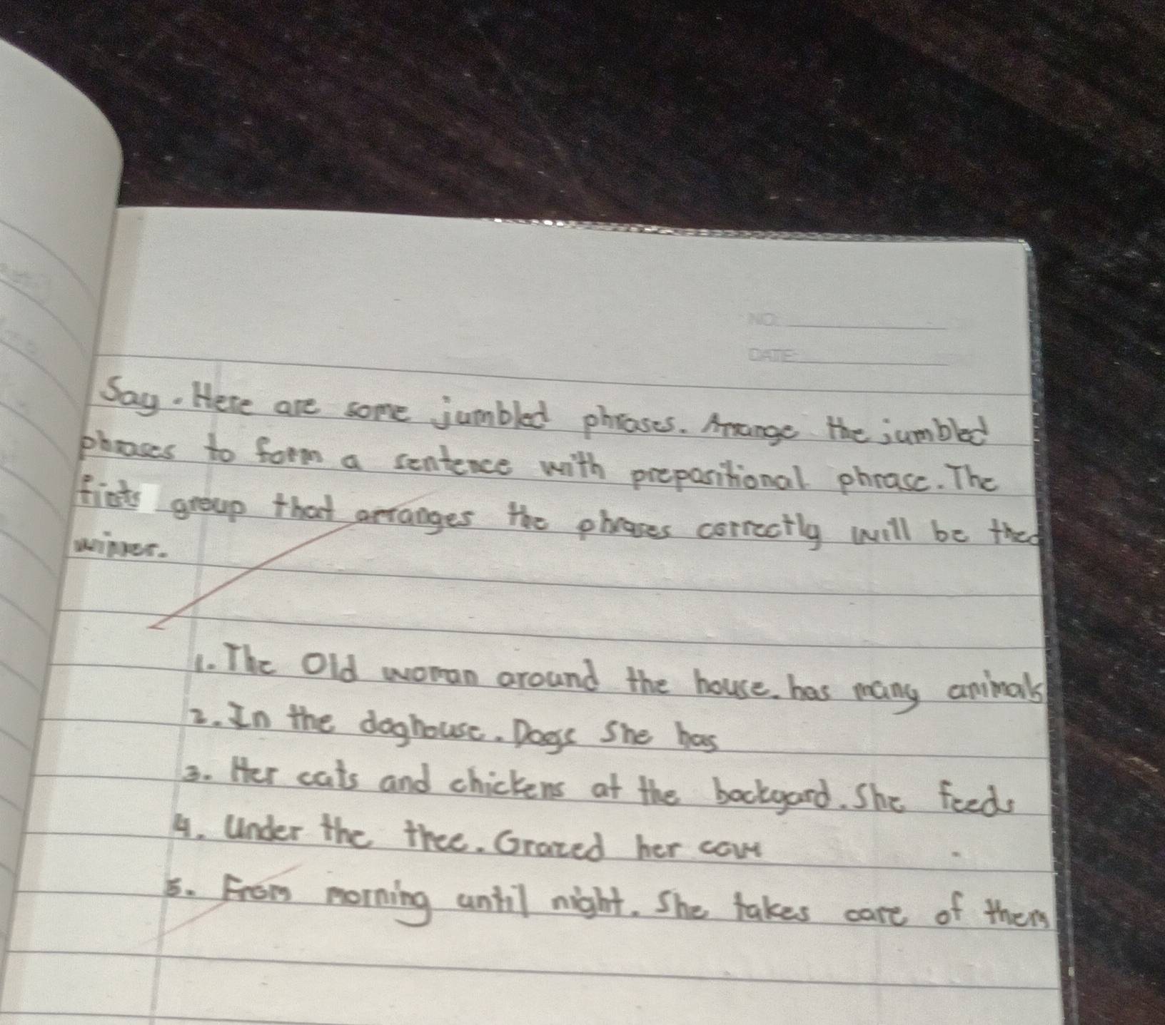 Say. Here are some jumbled phrases. Aange the jumbled 
phoses to form a sentence with prepositional phease. The 
fists groap that arranges the phases correctly will be they 
winer. 
1. The Old woman around the house, has many animals 
2. In the doghouse. Doss She has 
3. Her cats and chickens at the bockgard. She feeds 
4. Under the thee. Grazed her cowr 
5. From morning until night. She takes care of then