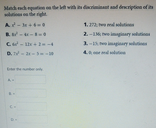 Match each equation on the left with its discriminant and description of its
solutions on the right.
A. x^2-3x+6=0 1. 272; two real solutions
B. 8x^2-4x-8=0 2. -136; two imaginary solutions
C. 6x^2-12x+2=-4 3. -15; two imaginary solutions
D. 7x^2-2x-5=-10 4. 0; one real solution
Enter the number only.
A. =□
B =□
C. =□
D. =□