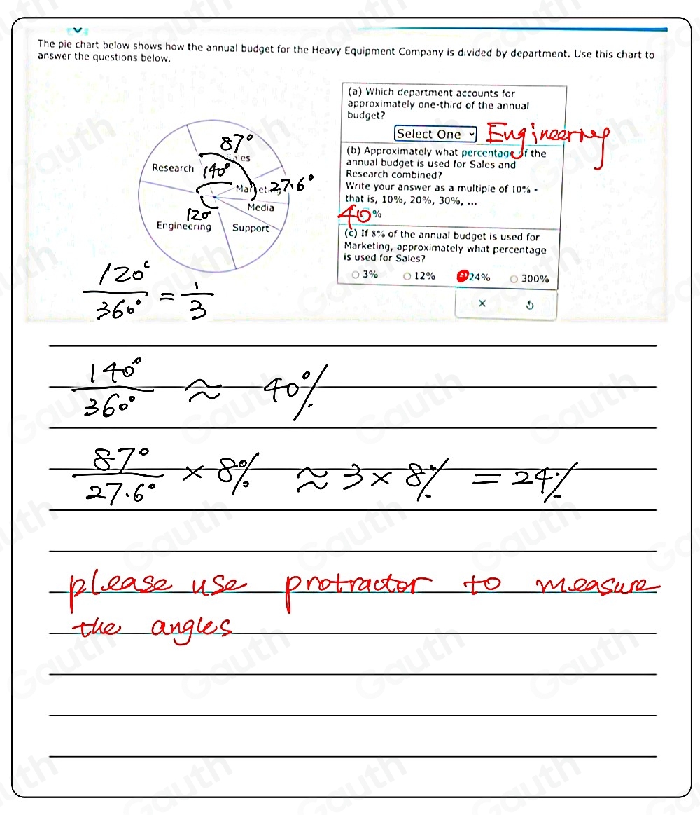 The pie chart below shows how the annual budget for the Heavy Equipment Company is divided by department. Use this chart to 
answer the questions below. 
(a) Which department accounts for 
approximately one-third of the annual 
budget? 
Select One Engine 
(b) Approximately what percentage of the 
annual budget is used for Sales and 
Research combined? 
Write your answer as a multiple of 10% - 
that is, 10%, 20%, 30%, ... 
(c) If 8% of the annual budget is used for 
Marketing, approximately what percentage 
is used for Sales?
3% 12% 24% 300%
×