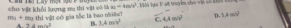Cầu 16: Lay một lực F tuyenc
cho vật khối lượng m_2 thì vật có là a_2=4m/s^2. Hỏi lực F sẽ truyền cho vật có khối luợc
m_1+m_2 thì vật có gia tốc là bao nhiêu?
A. 24m/s^2
B. 3,4m/s^2
C. 4,4m/s^2 D. 5,4m/s^2
