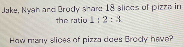 Jake, Nyah and Brody share 18 slices of pizza in 
the ratio 1:2:3. 
How many slices of pizza does Brody have?