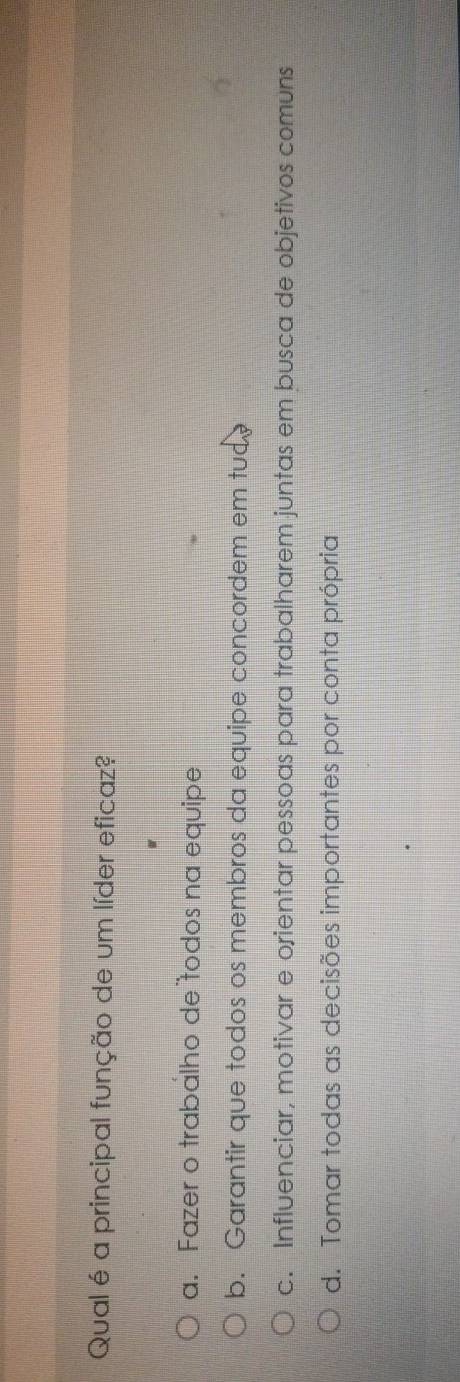 Qual é a principal função de um líder eficaz?
a. Fazer o trabalho de todos na equipe
b. Garantir que todos os membros da equipe concordem em tud
c. Influenciar, motivar e orientar pessoas para trabalharem juntas em busca de objetivos comuns
d. Tomar todas as decisões importantes por conta própria