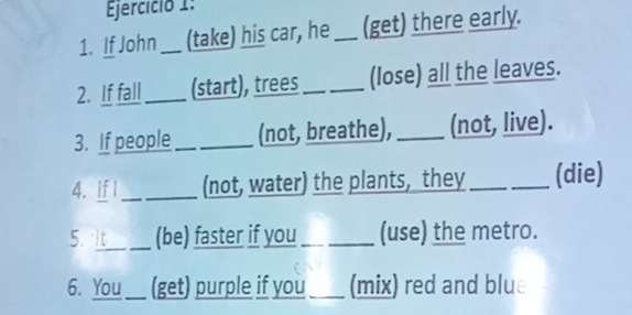 Ejercició 1: 
1. If John_ (take) his car, he _(get) there early. 
2. If fall_ (start), trees _(lose) all the leaves. 
3. If people _(not, breathe), _(not, live). 
4. If I_ (not, water) the plants, they _(die) 
5. It (be) faster if you_ (use) the metro. 
6. You_ (get) purple if you_ (mix) red and blue