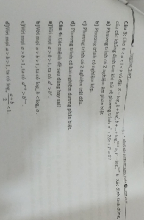 TRườNG THPT
Bộ Đề kên luyện kỷ năng toán D - CTM 2025
Câu 3: Cho 0 và đặt S=log _ab+log _a^(2b+...+log _a^(2018)b, P=log _a^(2017)b b. Xác định tính đúng,
của các khẳng định sau khi nói về phương trình x^2)+2Sx+P=0 ?
a) Phương trình có 2 nghiệm âm phân biệt
b) Phương trình có nghiệm kép.
c) Phương trình có 2 nghiệm trái dấu.
d) Phương trình có hai nghiệm dương phân biệt.
Câu 4: Các mệnh đề sau đúng hay sai?
a)Với mọi a>b>1 , ta có a^b>b^a.
b)Với mọi a>b>1 , ta có log _ab .
c)Với mọi a>b>1 , ta có a^(a-b)>b^(b-a).
d)Với mọi a>b>1 , ta có log _a, frac a+b (a+b)/2 <1</tex>.
