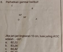 Perhatikan gambar berikut!
B
60°
38°
。 A
Jika jari-jari lingkaran 10 cm, luas juring AOC
adalah cm^2.
a 82,22
b. 83.28
c. 84,42