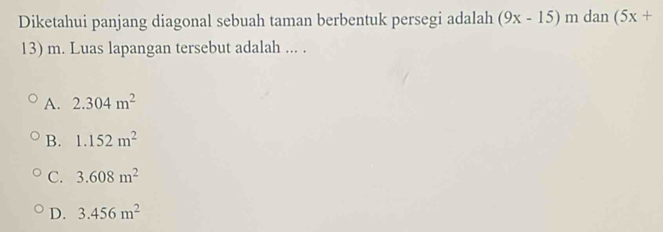 Diketahui panjang diagonal sebuah taman berbentuk persegi adalah (9x-15) m dan (5x+
13) m. Luas lapangan tersebut adalah ... .
A. 2.304m^2
B. 1.152m^2
C. 3.608m^2
D. 3.456m^2