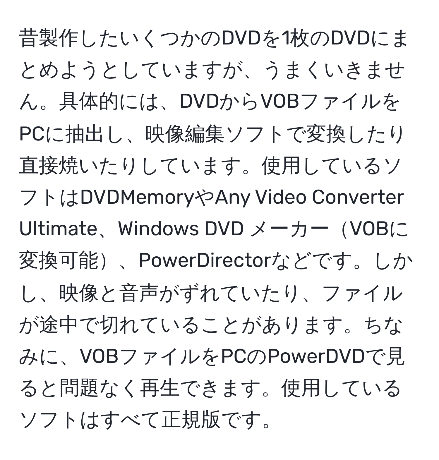 昔製作したいくつかのDVDを1枚のDVDにまとめようとしていますが、うまくいきません。具体的には、DVDからVOBファイルをPCに抽出し、映像編集ソフトで変換したり直接焼いたりしています。使用しているソフトはDVDMemoryやAny Video Converter Ultimate、Windows DVD メーカーVOBに変換可能、PowerDirectorなどです。しかし、映像と音声がずれていたり、ファイルが途中で切れていることがあります。ちなみに、VOBファイルをPCのPowerDVDで見ると問題なく再生できます。使用しているソフトはすべて正規版です。