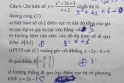 Câu 6, Cho hàm số y= (x^2+3x+3)/x+2  có dō thì là 
duờng cang (C ) 
a1 Biết hà số có 2 điểm cực trị khi đó tổng của giá 
tr cục đại và giả trị cục tiêu bằng -4
ài Dường tiệm cậm xiêm của đồ thị hàm số đi qua 
diểr A(0,1)
cì PTTT với (C) vuống góc với đthẳng x-3y-6=0
ối qua diễm B(- 3/2 , 3/2 )
c1 Đường thẳng đi qua lại điểm cực trị có phương 
trish y=2x-3