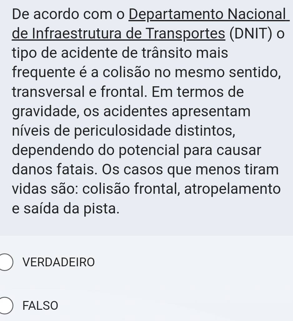 De acordo com o Departamento Nacional
de Infraestrutura de Transportes (DNIT) o
tipo de acidente de trânsito mais
frequente é a colisão no mesmo sentido,
transversal e frontal. Em termos de
gravidade, os acidentes apresentam
níveis de periculosidade distintos,
dependendo do potencial para causar
danos fatais. Os casos que menos tiram
vidas são: colisão frontal, atropelamento
e saída da pista.
VERDADEIRO
FALSO