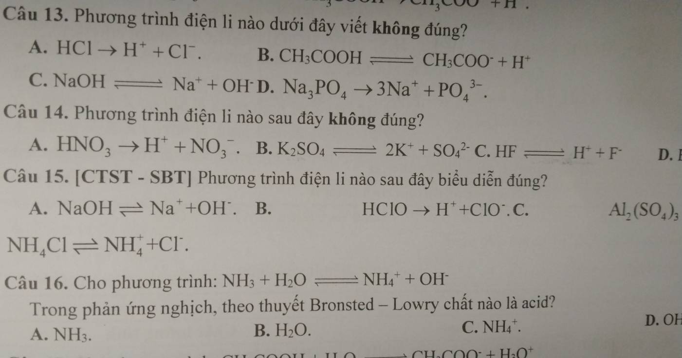 cos alpha +n
Câu 13. Phương trình điện li nào dưới đây viết không đúng?
A. HClto H^++Cl^-. B. CH_3COOHleftharpoons CH_3COO^-+H^+
C. NaOH= =Na^++OH^- 1 Na_3PO_4to 3Na^++PO_4^((3-). 

Câu 14. Phương trình điện li nào sau đây không đúng?
A. HNO_3)to H^++NO_3^(- B. K_2)SO_4leftharpoons 2K^++SO_4^((2-)C . HF leftharpoons H^+)+F^- D. I
Câu 15. [CTST-SBT] Phương trình điện li nào sau đây biểu diễn đúng?
A. NaOHleftharpoons Na^++OH^-. B. HClOto H^++ClO^-.C. Al_2(SO_4)_3
NH_4Clleftharpoons NH_4^(++Cl^-). 
Câu 16. Cho phương trình: NH_3+H_2Oleftharpoons NH_4^(++OH^-)
Trong phản ứng nghịch, theo thuyết Bronsted - Lowry chất nào là acid?
A. NH_3. B. H_2O. C. NH_4^(+.
D. OH
CH_2)COO^-+H_2O^+