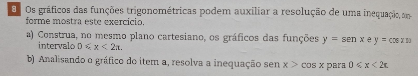 Os gráficos das funções trigonométricas podem auxiliar a resolução de uma inequação, con- 
forme mostra este exercício. 
a) Construa, no mesmo plano cartesiano, os gráficos das funções y=senx e y=cos xno
intervalo 0≤slant x<2π. 
b) Analisando o gráfico do item a, resolva a inequação sen x>cos x para 0≤slant x<2π.