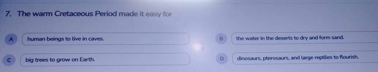 The warm Cretaceous Period made it easy for
A human beings to live in caves. B the water in the deserts to dry and form sand.
C big trees to grow on Earth. D dinosaurs, pterosaurs, and large reptiles to flourish.
