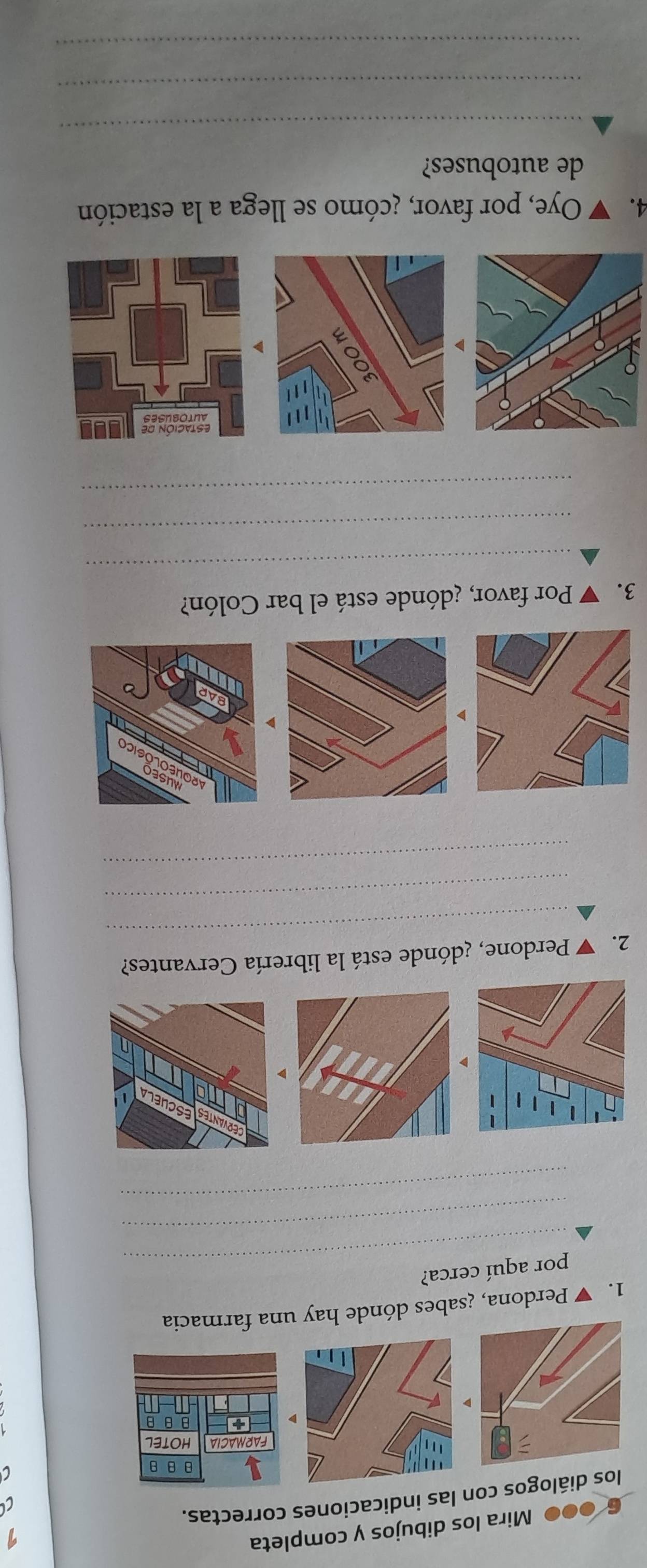 6 ●●● Mira los dibujos y completa 
9 
los diálogos con las indicaciones correctas. 
C
θ B θ
FARMACIA HOTEL
+ B θ B
1. ▼ Perdona, ¿sabes dónde hay una farmacia 
_ 
por aquí cerca? 
_ 
_ 
ESCUELA 
_ 
2. ▼ Perdone, ¿dónde está la librería Cervantes? 
_ 
_ 
3. 7 Por favor, ¿dónde está el bar Colón? 
_ 
_ 
_ 
4. Oye, por favor, ¿cómo se llega a la estación 
de autobuses? 
_ 
_ 
_