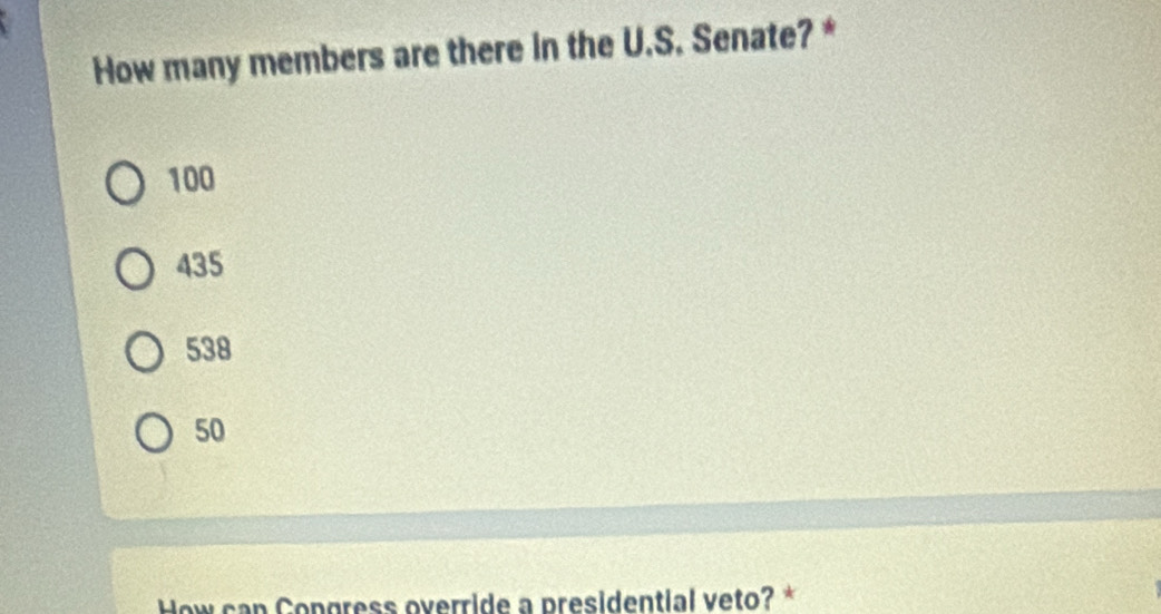 How many members are there in the U.S. Senate? *
100
435
538
50
How can Congress override a presidential veto? *