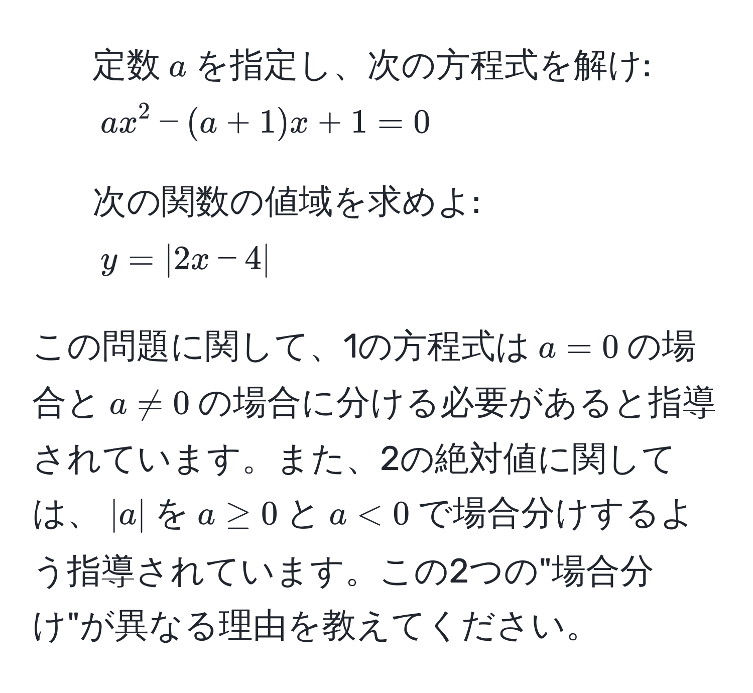 定数$a$を指定し、次の方程式を解け:  
$ax^2 - (a+1)x + 1 = 0$  
   
2. 次の関数の値域を求めよ:  
$y = |2x - 4|$  

この問題に関して、1の方程式は$a = 0$の場合と$a != 0$の場合に分ける必要があると指導されています。また、2の絶対値に関しては、$|a|$を$a ≥ 0$と$a < 0$で場合分けするよう指導されています。この2つの"場合分け"が異なる理由を教えてください。