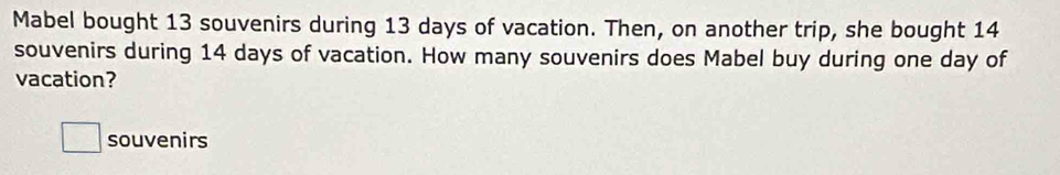 Mabel bought 13 souvenirs during 13 days of vacation. Then, on another trip, she bought 14
souvenirs during 14 days of vacation. How many souvenirs does Mabel buy during one day of 
vacation? 
souvenirs