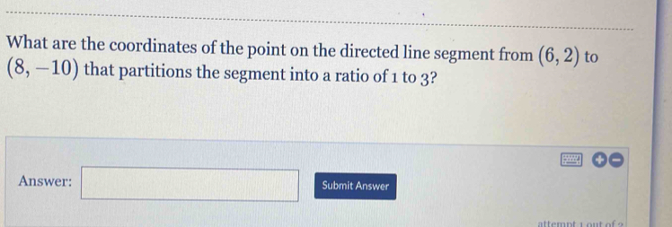 What are the coordinates of the point on the directed line segment from (6,2) to
(8,-10) that partitions the segment into a ratio of 1 to 3? 
Answer: □ Submit Answer