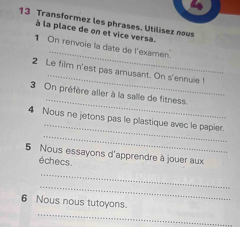 Transformez les phrases. Utilisez nous 
à la place de on et vice versa. 
_ 
1 On renvoie la date de l’examen. 
_ 
2 Le film n'est pas amusant. On s'ennuie ! 
_ 
3 On préfère aller à la salle de fitness. 
_ 
4 Nous ne jetons pas le plastique avec le papier. 
_ 
5 Nous essayons d'apprendre à jouer aux 
échecs. 
_ 
_ 
6 Nous nous tutoyons. 
_