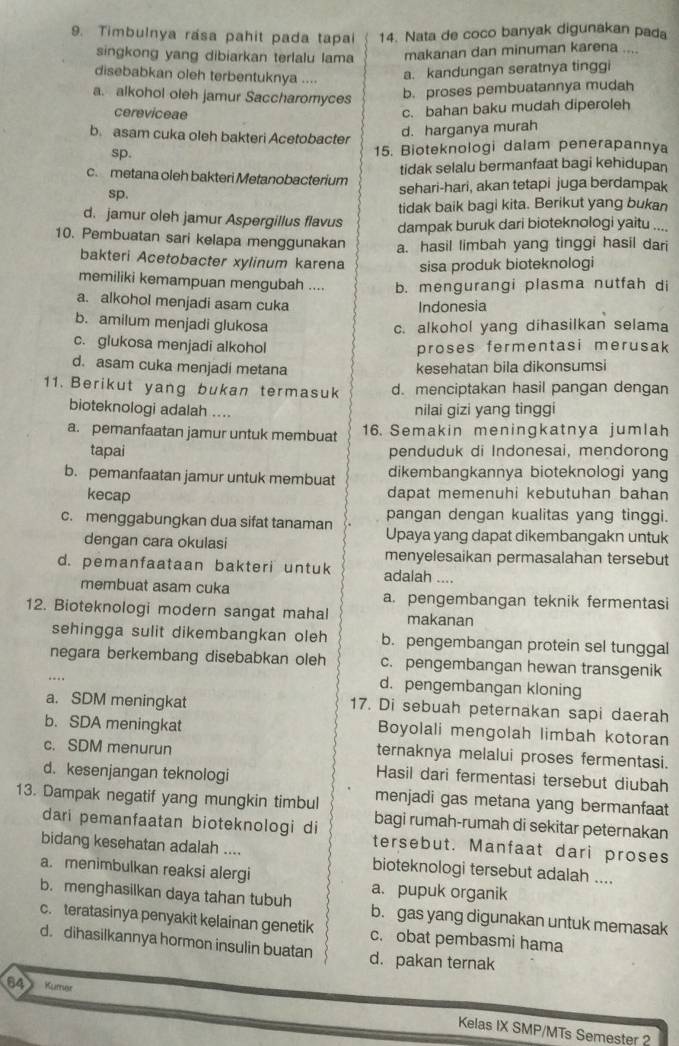 Timbulnya rasa pahit pada tapai 14. Nata de coco banyak digunakan pada
singkong yang dibiarkan terlalu lama makanan dan minuman karena ....
disebabkan oleh terbentuknya ....
a. kandungan seratnya tinggi
a. alkohol oleh jamur Saccharomyces b. proses pembuatannya mudah
cereviceae
c. bahan baku mudah diperoleh
b. asam cuka oleh bakteri Acetobacter
d. harganya murah
sp. 15. Bioteknologi dalam penerapannya
tidak selalu bermanfaat bagi kehidupan
c. metana oleh bakteri Metanobacterium sehari-hari, akan tetapi juga berdampak
sp.
tidak baik bagi kita. Berikut yang bukan
d. jamur oleh jamur Aspergillus flavus dampak buruk dari bioteknologi yaitu ....
10. Pembuatan sari kelapa menggunakan a. hasil limbah yang tinggi hasil dari
bakteri Acetobacter xylinum karena sisa produk bioteknologi
memiliki kemampuan mengubah .... b. mengurangi plasma nutfah di
a. alkohol menjadi asam cuka
Indonesia
b. amilum menjadi glukosa c. alkohol yang dihasilkan selama
c. glukosa menjadi alkohol proses fermentasi merusak
d. asam cuka menjadi metana kesehatan bila dikonsumsi
11. Berikut yang bukan termasuk d. menciptakan hasil pangan dengan
bioteknologi adalah .... nilai gizi yang tinggi
a. pemanfaatan jamur untuk membuat 16. Semakin meningkatnya jumlah
tapai penduduk di Indonesai, mendorong
b. pemanfaatan jamur untuk membuat dikembangkannya bioteknologi yang
kecap dapat memenuhi kebutuhan bahan
pangan dengan kualitas yang tinggi.
c. menggabungkan dua sifat tanaman Upaya yang dapat dikembangakn untuk
dengan cara okulasi
menyelesaikan permasalahan tersebut
d. pemanfaataan bakteri untuk adalah ....
membuat asam cuka a. pengembangan teknik fermentasi
12. Bioteknologi modern sangat mahal makanan
sehingga sulit dikembangkan oleh b. pengembangan protein sel tunggal
negara berkembang disebabkan oleh c. pengembangan hewan transgenik
.. d. pengembangan kloning
a. SDM meningkat 17. Di sebuah peternakan sapi daerah
b. SDA meningkat Boyolali mengolah limbah kotoran
c. SDM menurun ternaknya melalui proses fermentasi.
d. kesenjangan teknologi
Hasil dari fermentasi tersebut diubah
menjadi gas metana yang bermanfaat
13. Dampak negatif yang mungkin timbul bagi rumah-rumah di sekitar peternakan
dari pemanfaatan bioteknologi di tersebut. Manfaat dari proses
bidang kesehatan adalah .... bioteknologi tersebut adalah ....
a. menimbulkan reaksi alergi
a. pupuk organik
b. menghasilkan daya tahan tubuh b. gas yang digunakan untuk memasak
c. teratasinya penyakit kelainan genetik c. obat pembasmi hama
d. dihasilkannya hormon insulin buatan d. pakan ternak
84 Kurrer Kelas IX SMP/MTs Semester 2