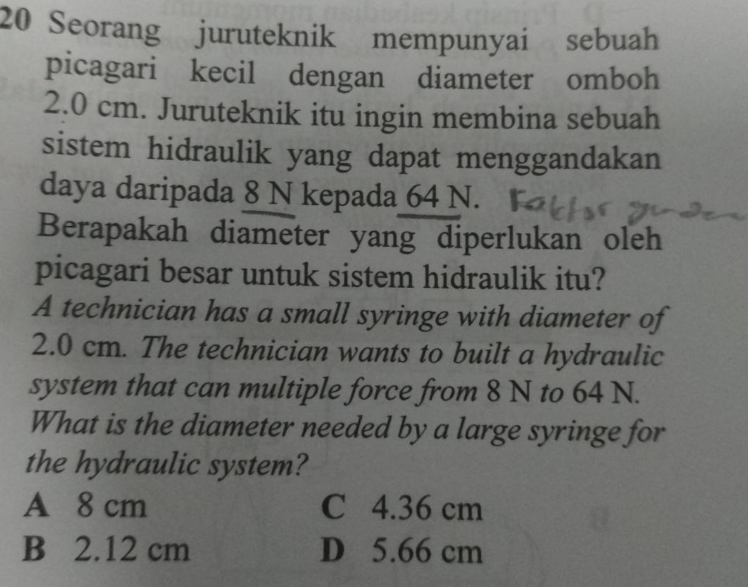 Seorang juruteknik mempunyai sebuah
picagari kecil dengan diameter omboh
2.0 cm. Juruteknik itu ingin membina sebuah
sistem hidraulik yang dapat menggandakan
daya daripada 8 N kepada 64 N.
Berapakah diameter yang diperlukan oleh
picagari besar untuk sistem hidraulik itu?
A technician has a small syringe with diameter of
2.0 cm. The technician wants to built a hydraulic
system that can multiple force from 8 N to 64 N.
What is the diameter needed by a large syringe for
the hydraulic system?
A 8 cm C 4.36 cm
B 2.12 cm D 5.66 cm