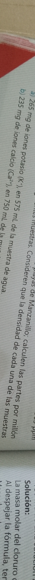 Solución: 
ayas de Manzanillo; calculen las partes por millón 
es muestras. Consideren que la densidad de cada una de las muestras 
a) 265 mg de iones potasio (K^+), en 575 mL de la muestra de agua. 
La masa molar del cloruro 
b) 235 mg de iones calcio (Ca^(2+)) , en 750 mL de la mụ 
Al despejar la fórmula, ter