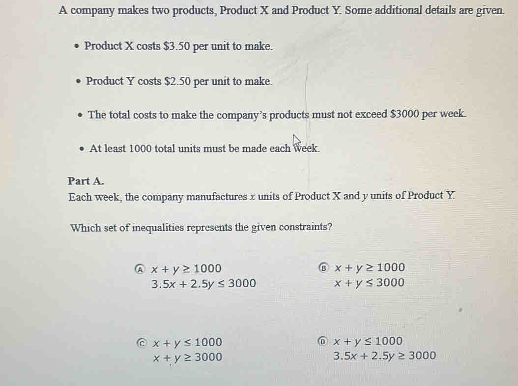 A company makes two products, Product X and Product Y. Some additional details are given.
Product X costs $3.50 per unit to make.
Product Y costs $2.50 per unit to make.
The total costs to make the company’s products must not exceed $3000 per week.
At least 1000 total units must be made each week.
Part A.
Each week, the company manufactures x units of Product X and y units of Product Y
Which set of inequalities represents the given constraints?
A x+y≥ 1000
⑧ x+y≥ 1000
3.5x+2.5y≤ 3000
x+y≤ 3000
x+y≤ 1000
⑥ x+y≤ 1000
x+y≥ 3000
3.5x+2.5y≥ 3000