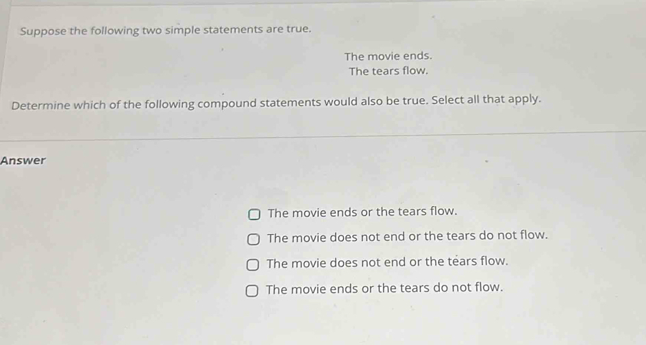 Suppose the following two simple statements are true.
The movie ends.
The tears flow.
Determine which of the following compound statements would also be true. Select all that apply.
Answer
The movie ends or the tears flow.
The movie does not end or the tears do not flow.
The movie does not end or the tears flow.
The movie ends or the tears do not flow.