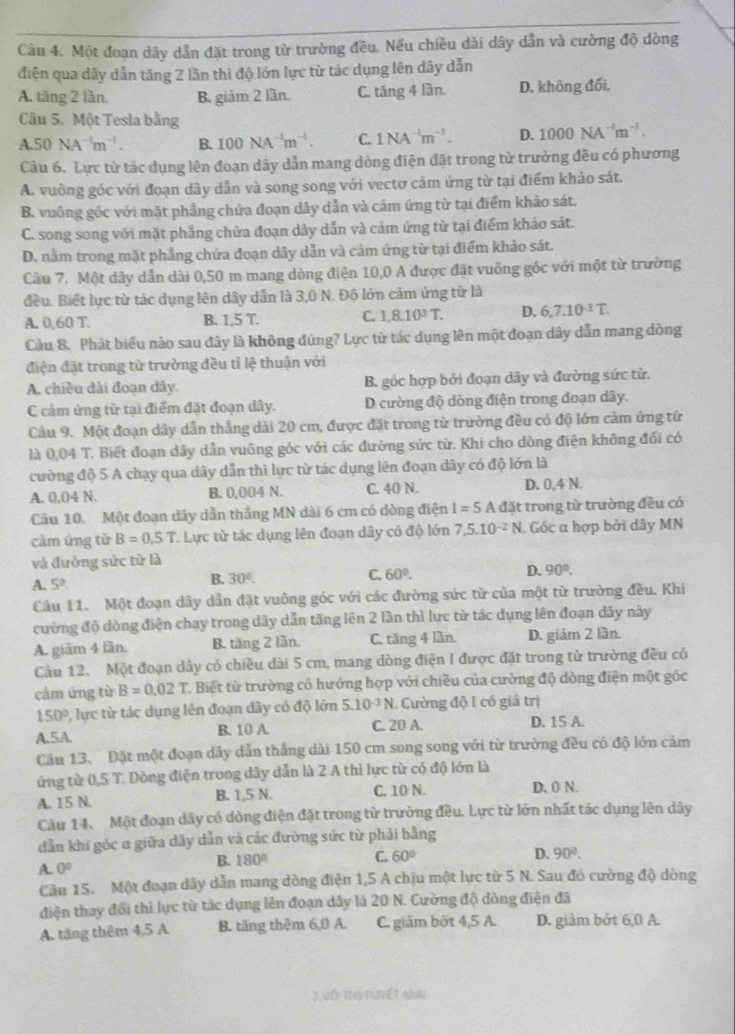 Cầu 4. Một đoạn dây dẫn đặt trong từ trường đều. Nếu chiều dài dây dẫn và cường độ dòng
điện qua dây dẫn tăng 2 lần thì độ lớn lực từ tác dụng lên dây dẫn
A. tăng 2 lần. B. giảm 2 lần. C. tăng 4 lần. D. không đối.
Câu 5. Một Tesla bằng
A.50NA^(-1)m^(-1).
B. 100NA^(-1)m^(-1). C. 1NA^(-1)m^(-1). D. 1000NA^(-l)m^(-1).
Câu 6. Lực từ tác dụng lên đoạn dây dẫn mang dòng điện đặt trong từ trường đều có phương
A. vuỡng góc với đoạn dây dẫn và song song với vectơ cảm ứng từ tại điểm khảo sát.
B. vuông góc với mặt phẳng chứa đoạn dây dẫn và cảm ứng từ tại điểm khảo sát.
C. song song với mặt phẳng chửa đoạn dây dẫn và cảm ứng từ tại điểm khảo sát.
D. nằm trong mặt phẳng chứa đoạn dây dẫn và cảm ứng từ tại điểm khảo sát.
Câu 7. Một dây dẫn dài 0,50 m mang dòng điện 10,0 A được đặt vuông góc với một từ trường
đều. Biết lực từ tác dụng lên dây dẫn là 3,0 N. Độ lớn cảm ứng từ là
D.
A. 0,60 T. B. 1,5T. C. 1,8.10^3T. 6,7.10^(-3)T.
Cầu 8. Phát biểu nào sau đây là không đúng? Lực từ tác dụng lên một đoạn dây dẫn mang dòng
điện đặt trong từ trường đều tỉ lệ thuận với
A. chiều dài đoạn dây. B. góc hợp bởi đoạn dây và đường sức từ.
C cảm ứng từ tại điểm đặt đoạn dây. D cường độ dòng điện trong đoạn dây.
Câu 9. Một đoạn dây dẫn thẳng dài 20 cm, được đặt trong từ trường đều có độ lớn cảm ứng từ
là 0,04 T. Biết đoạn dây dẫn vuông góc với các đường sức từ. Khi cho dòng điện không đối có
cường độ 5 A chạy qua dây dẫn thì lực từ tác dụng lên đoạn dây có độ lớn là
A. 0.04 N. B. 0,004 N. C. 40 N. D. 0,4 N.
Câu 10. Một đoạn dây dẫn thẳng MN dài 6 cm có dòng điện I=5Ad ặt trong từ trường đều có
cầm ứng từ B=0,5T C Lực từ tác dụng lên đoạn dây có độ lớn 7,5.10^(-2)N. I. Góc α hợp bởi dây MN
và đường sức từ là
A. 5^2.
B. 30°. C. 60°. D. 90°.
Câu 11. Một đoạn dây dẫn đặt vuông góc với các đường sức từ của một từ trường đều. Khi
cường độ dòng điện chạy trong dây dẫn tăng lên 2 lần thì lực từ tác dụng lên đoạn dây này
A. giảm 4 lần. B. tăng 2 lần. C. tăng 4 lần. D. giám 2 lần.
Câu 12. Một đoạn dây có chiều dài 5 cm, mang dòng điện I được đặt trong từ trường đều có
cảm ứng từ B=0.02T 1. Biết từ trường có hướng hợp với chiều của cường độ dòng điện một góc
150° 1, lực từ tác dụng lên đoạn dây có độ lớn 5.10^(-3)N. Cường độ I có giá trị
A.5A
B. 10 A. C. 20 A. D. 15 A.
Câu 13, Đặt một đoạn dây dẫn thẳng dài 150 cm song song với từ trường đều có độ lớn cảm
ứng từ 0,5 T. Dòng điện trong dây dẫn là 2 A thì lực từ có độ lớn là
A. 15 N. B. 1,5 N. C. 10 N.
D. 0 N.
Câu 14. Một đoạn dây có đòng điện đặt trong từ trường đều. Lực từ lớn nhất tác dụng lên dây
dẫn khi góc α giữa dây dẫn và các đường sức từ phải bằng
A. 0°
B. 180°
C. 60° D. 90^0.
Cầu 15. Một đoạn dây dẫn mang dòng điện 1,5 A chịu một lực từ 5 N. Sau đó cường độ dòng
điện thay đổi thì lực từ tác dụng lên đoạn dây là 20 N. Cường độ dòng điện đã
A. tăng thêm 4,5 A. B. tăng thêm 6,0 A. C. giảm bốt 4,5 A. D. giảm bớt 6,0 A.
2 Vố t tuyết nai