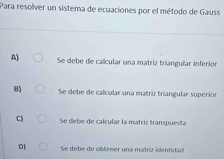 Para resolver un sistema de ecuaciones por el método de Gauss
A)
Se debe de calcular una matriz triangular inferior
B)
Se debe de calcular una matriz triangular superior
C)
Se debe de calcular la matriz transpuesta
D)
Se debe de obtener una matriz identidad