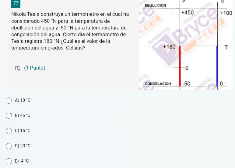 EBULLICIÓN
Nikola Tesla construye un termómetro en el cual ha ce +450 +100
considerado 450°N para la temperatura de
ebullición del agua y -50°N para la temperatura de RU
I
congelación del agua. Cierto día el termómetro de
Tesla registra 180°N ¿Cuál es el valor de la
Academic
temperatura en grados Celsius? +180 T
(1 Punto) 0
aria
CONGELACIÓN -50 ro 0
A) 10°C
B) 46°C
C) 15°C
D) 20°C
E) -4°C