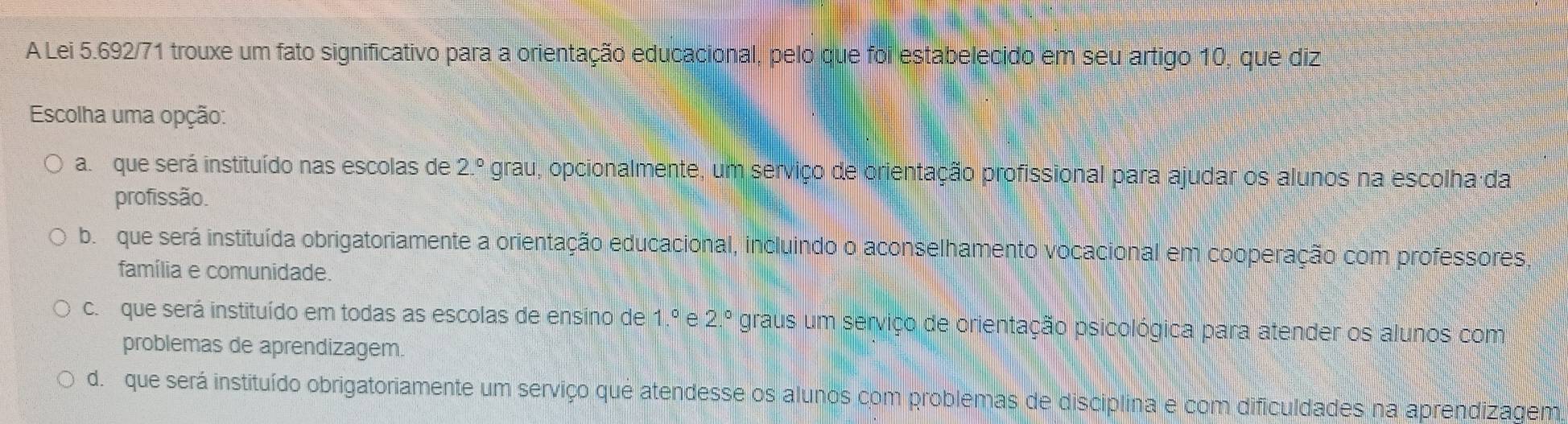 A Lei 5.692/71 trouxe um fato significativo para a orientação educacional, pelo que foi estabelecido em seu artigo 10, que diz
Escolha uma opção:
a. que será instituído nas escolas de 2.^circ  grau, opcionalmente, um serviço de orientação profissional para ajudar os alunos na escolha da
profissão.
b. que será instituída obrigatoriamente a orientação educacional, incluindo o aconselhamento vocacional em cooperação com professores
família e comunidade.
c. que será instituído em todas as escolas de ensino de 1.^circ e2.^circ  graus um serviço de orientação psicológica para atender os alunos com
problemas de aprendizagem.
d. que será instituído obrigatoriamente um serviço que atendesse os alunos com problemas de disciplina e com dificuldades na aprendizagem