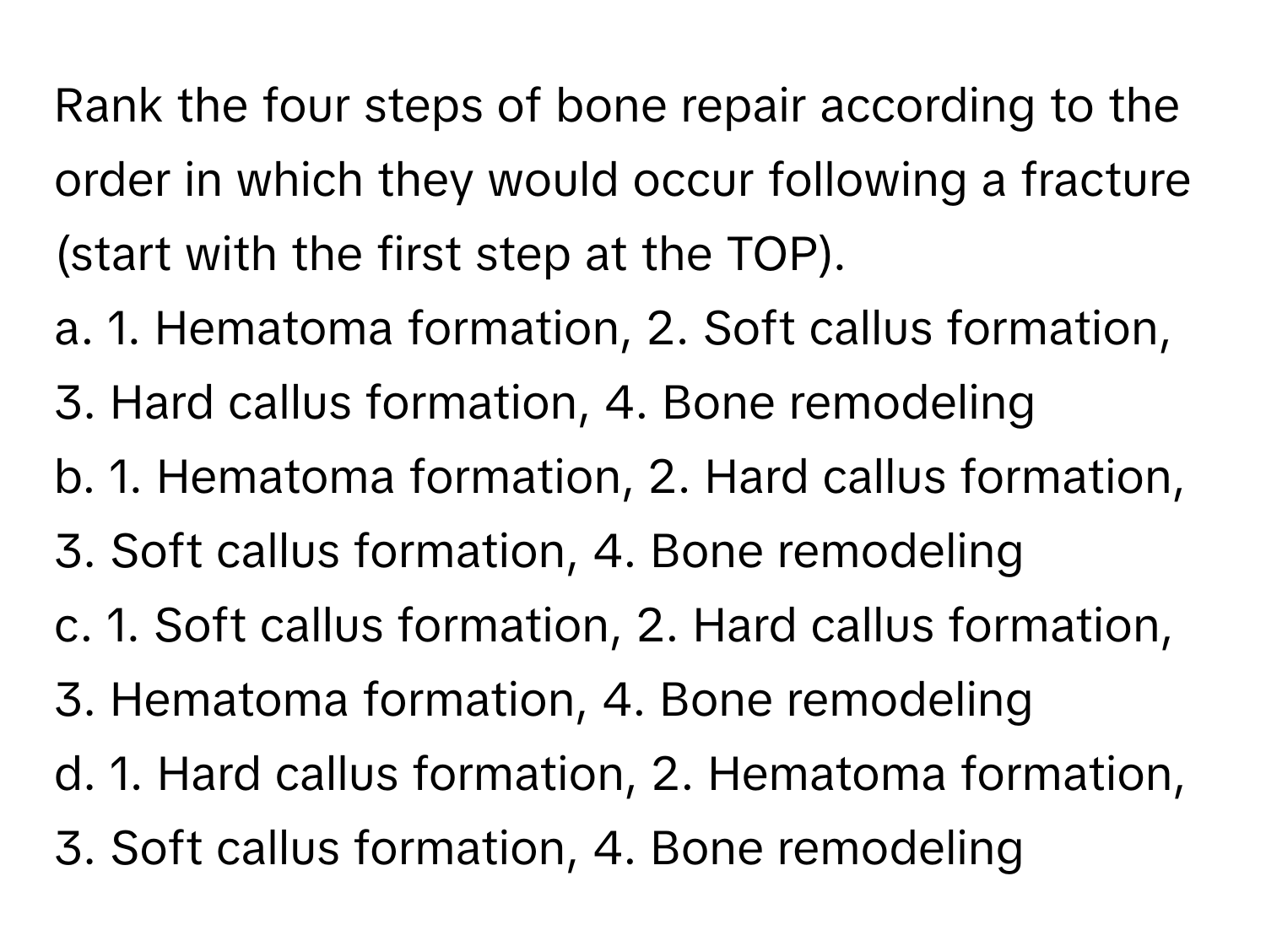 Rank the four steps of bone repair according to the order in which they would occur following a fracture (start with the first step at the TOP).

a. 1. Hematoma formation, 2. Soft callus formation, 3. Hard callus formation, 4. Bone remodeling 
b. 1. Hematoma formation, 2. Hard callus formation, 3. Soft callus formation, 4. Bone remodeling 
c. 1. Soft callus formation, 2. Hard callus formation, 3. Hematoma formation, 4. Bone remodeling 
d. 1. Hard callus formation, 2. Hematoma formation, 3. Soft callus formation, 4. Bone remodeling