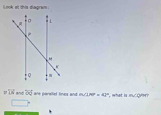 Look at this diagram: 
If overleftrightarrow LN and overleftrightarrow OQ are parallel lines and m∠ LMP=42° , what is m∠ QPM 7
□°