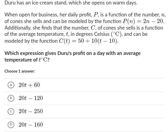 Duru has an ice-cream stand, which she opens on warm days.
When open for business, her daily proft, P, is a function of the number, n,
of cones she sells and can be modeled by the function P(n)=2n-20. 
Additionally, she finds that the number, C, of cones she sells is a function
of the average temperature, t, in degrees Celsius (^circ C) , and can be
modeled by the function C(t)=50+10(t-10). 
Which expression gives Duru's proft on a day with an average
temperature of t°C ?
Choose 1 answer:
A 20t+60
B 20t-120
C 20t-250
D 20t-160