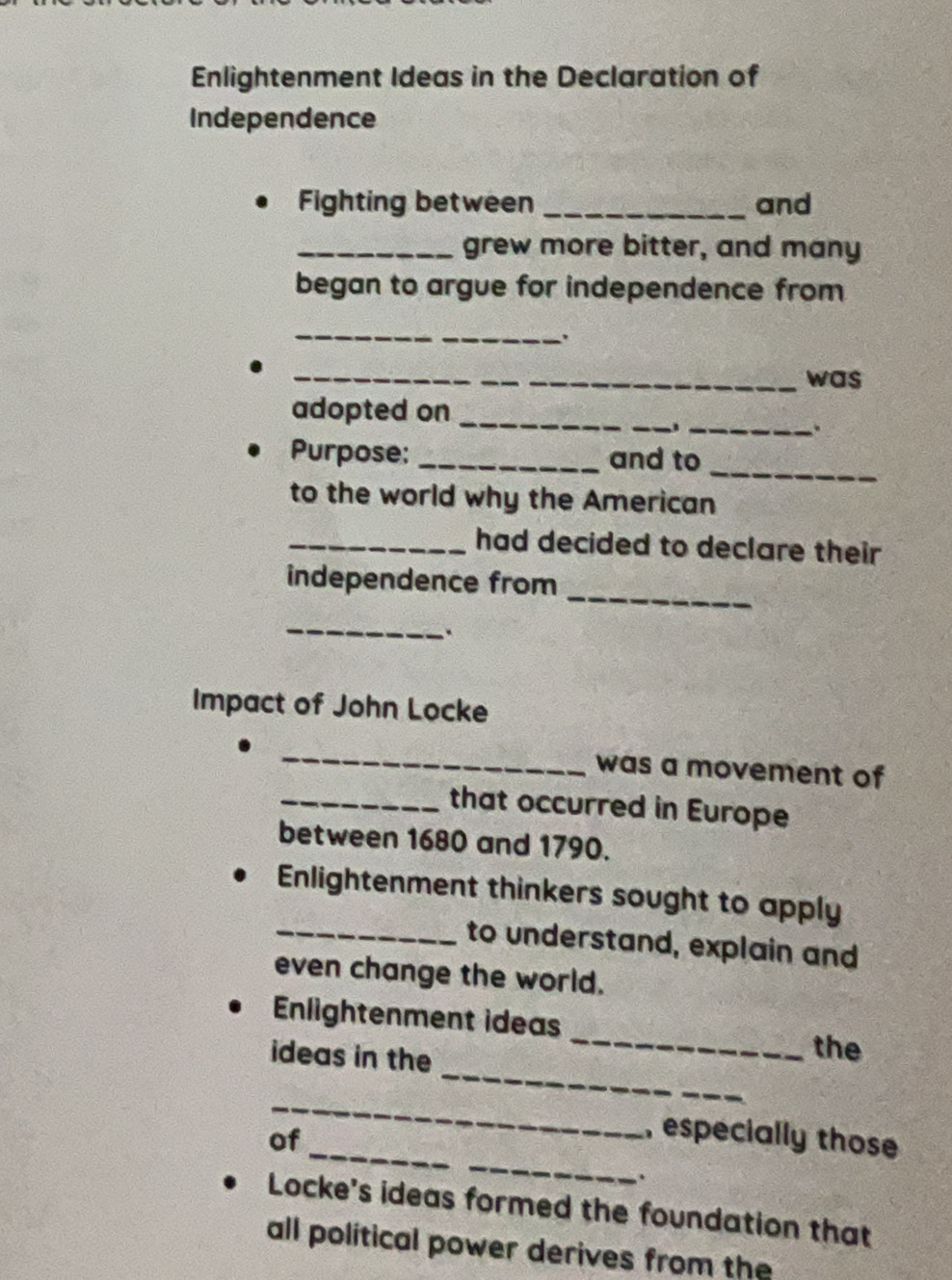 Enlightenment Ideas in the Declaration of 
Independence 
Fighting between _and 
_grew more bitter, and many 
began to argue for independence from 
_ 
_was 
_ 
adopted on_ 
_. 
_ 
Purpose: _and to 
to the world why the American 
_had decided to declare their 
_ 
independence from 
_ 
Impact of John Locke 
_ 
was a movement of 
_that occurred in Europe 
between 1680 and 1790. 
Enlightenment thinkers sought to apply 
_to understand, explain and 
even change the world. 
_ 
Enlightenment ideas _the 
ideas in the 
_ 
_ 
_ 
of 
, especially those 
. 
Locke's ideas formed the foundation that 
all political power derives from the