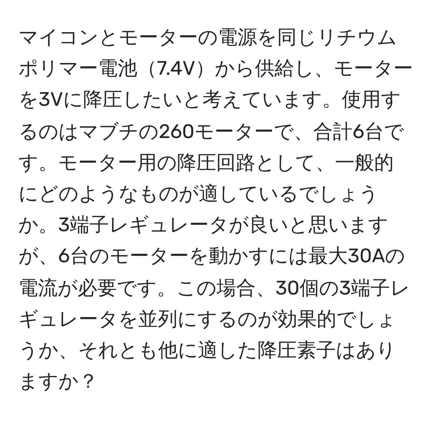 マイコンとモーターの電源を同じリチウムポリマー電池7.4Vから供給し、モーターを3Vに降圧したいと考えています。使用するのはマブチの260モーターで、合計6台です。モーター用の降圧回路として、一般的にどのようなものが適しているでしょうか。3端子レギュレータが良いと思いますが、6台のモーターを動かすには最大30Aの電流が必要です。この場合、30個の3端子レギュレータを並列にするのが効果的でしょうか、それとも他に適した降圧素子はありますか？