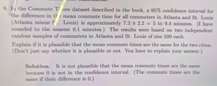 In the Commute TV nes dataset described in the book, a 95% confidence interval for 
the difference in t)é mean commute time for all commuters in Atlanta and St. Louis 
(Atlanta minus S . Louis) is approximately 7.2± 2.2=5 to 9.4 minutes. (I have 
rounded to the nearest 0.1 minutes.) The results were based on two independent 
random samples of commuters in Atlanta and St. Louis of size 500 each. 
Explain if it is plausible that the mean commute times are the same for the two cities. 
(Don't just say whether it is plausible or not. You have to explain your answer.) 
Solution. It is not plausible that the mean commute times are the same 
because ( is not in the confidence interval. (The commute times are the 
same if their difference is 0.)