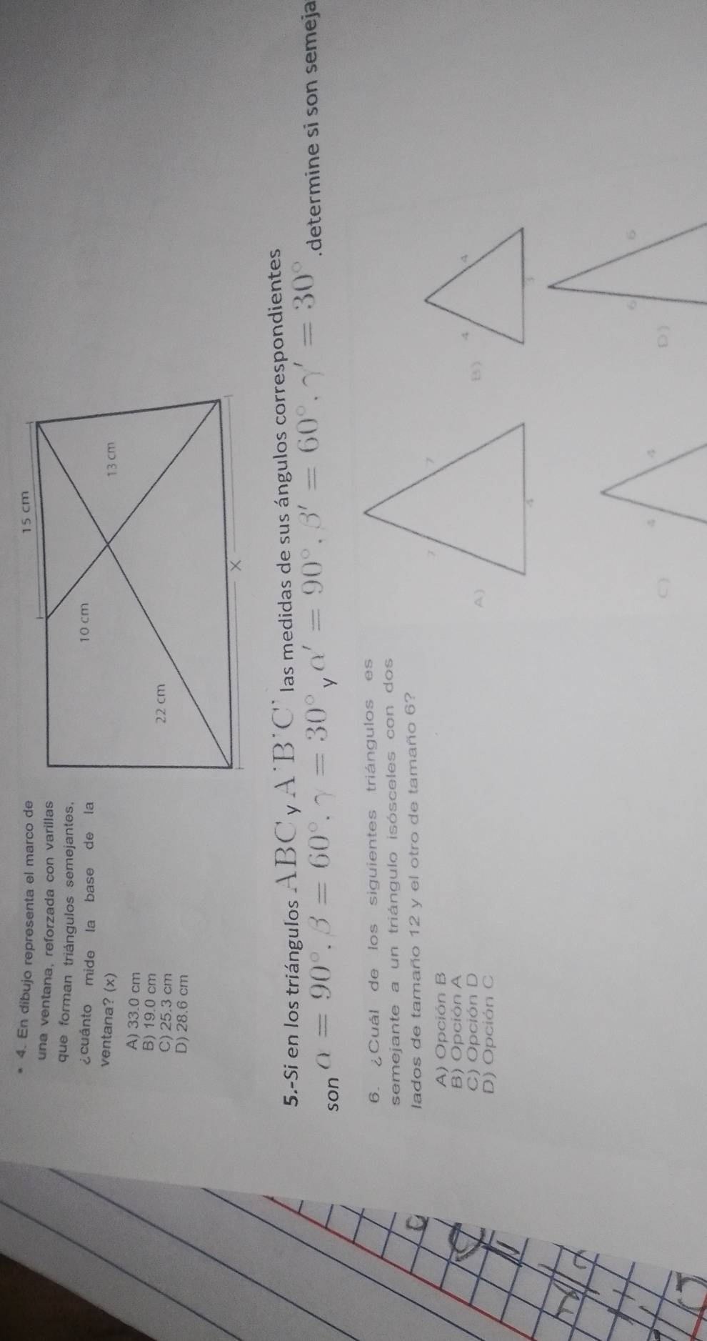 En díbujo representa el marco de
una ventana, reforzada con varillas
que forman triángulos semejantes.
¿cuánto mide la base de la
ventana? (x)
A) 33.0 cm
B) 19.0 cm
C) 25.3 cm
D) 28.6 cm
5.-Si en los triángulos ABC y A 'B'C' las medidas de sus ángulos correspondientes
so=90°. beta =60°. gamma =30° y alpha '=90°, beta '=60°, gamma '=30°.determine si son semeja
6. ¿Cuál de los siguientes triángulos es
semejante a un triángulo isósceles con dos
lados de tamaño 12 y el otro de tamaño 6?
A) Opción B
B) Opción A
C) Opción D B)
A)
D) Opción C
D )