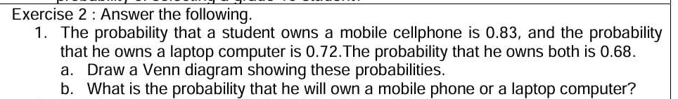 Answer the following. 
1. The probability that a student owns a mobile cellphone is 0.83, and the probability 
that he owns a laptop computer is 0.72.The probability that he owns both is 0.68. 
a. Draw a Venn diagram showing these probabilities. 
b. What is the probability that he will own a mobile phone or a laptop computer?