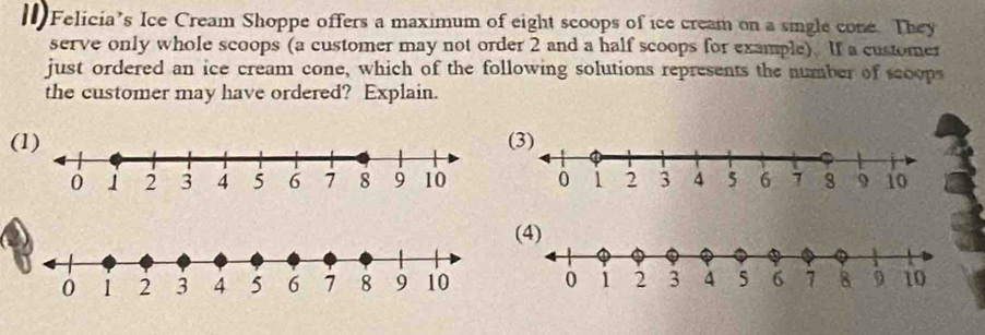 Felicia’s Ice Cream Shoppe offers a maximum of eight scoops of ice cream on a sigle cone. They 
serve only whole scoops (a customer may not order 2 and a half scoops for example). If a customer 
just ordered an ice cream cone, which of the following solutions represents the number of scoops 
the customer may have ordered? Explain. 
(1)(3)