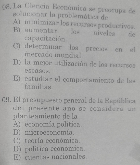 La Ciencia Económica se preocupa de
solucionar la problemática de
A) minimizar los recursos productivos.
B) aumentar los niveles de
capacitación.
C) determinar los precios en el
mercado mundial.
D) la mejor utilización de los recursos
escasos.
E) estudiar el çomportamiento de las
familias.
09. El presupuesto general de la República
del presente año se considera un
planteamiento de la
A) economía política.
B) microeconomía.
C) teoría económica.
D) política económica.
E) cuentas nacionales.