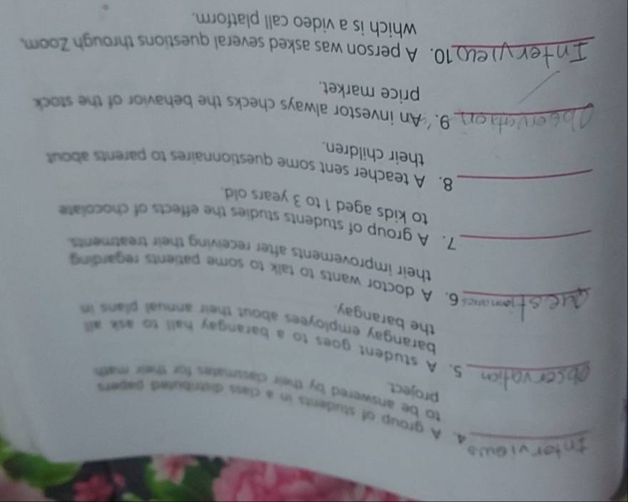 A group of students in a class distributed sabers 
project. 
to be answered by their classmates for their math 
_5. A student goes to a barangay hall to ask all 
barangay employees about their annual plans in 
the barangay 
_6. A doctor wants to talk to some patients regarding 
their improvements after receiving their treatment 
_7. A group of students studies the effects of chocolate 
to kids aged 1 to 3 years old. 
_8. A teacher sent some questionnaires to parents about 
their children. 
_9. An investor always checks the behavior of the stock 
price market. 
_10. A person was asked several questions through Zoom 
which is a video call platform.