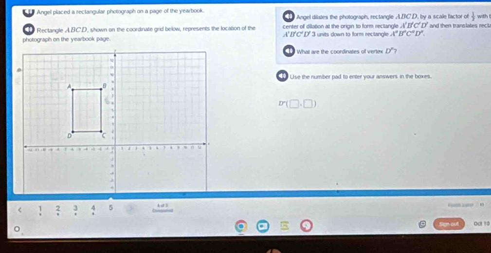 Angel placed a rectangular photograph on a page of the yearbook. 
1 Angel dilates the photograph, rectangle ABCD, by a scale factor of  1/2 
Rectangle ABC.D, shown on the coordinate grid below, represents the location of the center of dilation at the origin to form rectangle A'B'C'D' and then translates recta with
A'B'C'D'
photograph on the yearbook page. 3 units down to form rectangle A''B''C''D''. 
What are the coordinates of vertex D'' 2 
Use the number pad to enter your answers in the boxes.
D'(□ ,□ )
Aut 5 
C L 
Sign out Oct 10