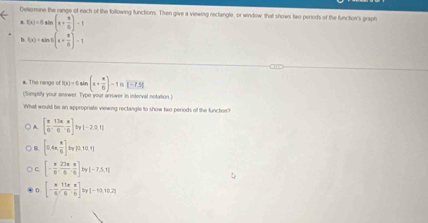 Determine the range of each of the following functions. Then give a viewing rectangle, or window, that shows two periods of the function's graph
a. f(x)=6sin (x+ π /6 )-1
b. f(x)=sin 6(x+ π /6 )-1
a. The range of f(x)=6sin (x+ π /6 )-1is (-7,5)
(Simplify your answer Type your answer in interval notation.)
What would be an appropriate viewing rectangle to show two periods of the function?
A. [ π /6 , 13π /6 , π /6 ] by [-2,0,1]
B. [0,4π , π /6 ] by [0,10,1]
C. [- π /6 , 23π /6 , π /6 ] by [-7,5,1]
D. [- π /6 , 11π /6 , π /6 ] by [-10,10,2]