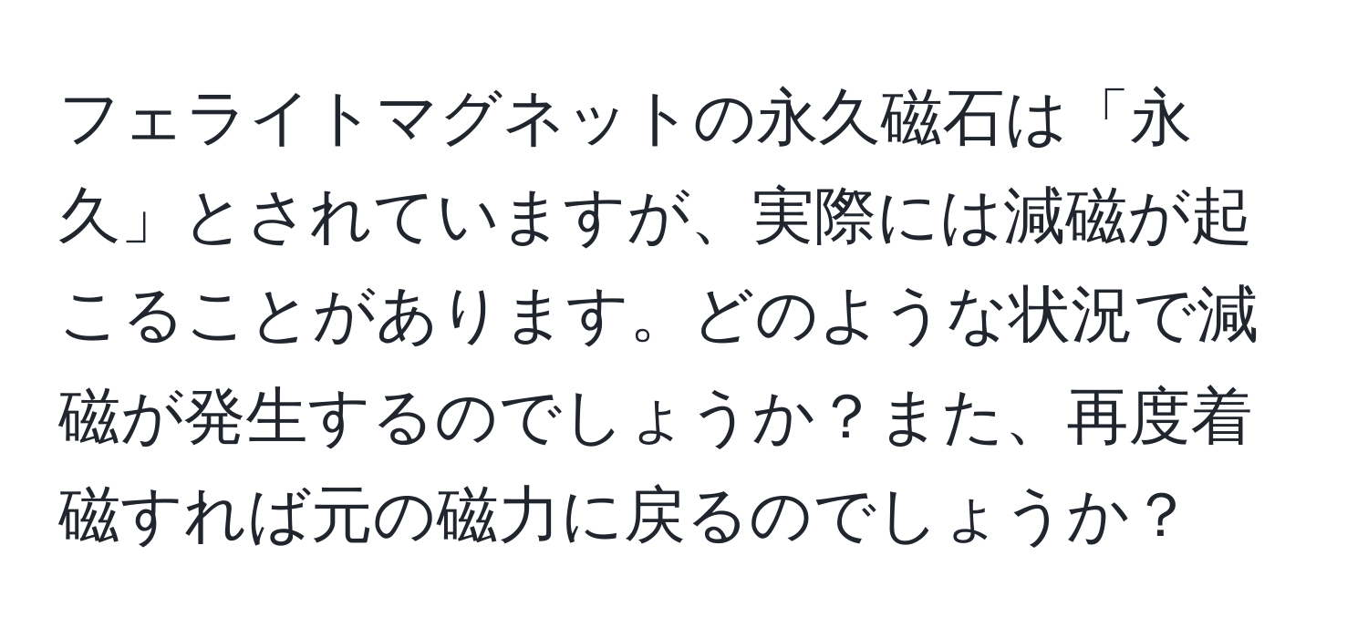 フェライトマグネットの永久磁石は「永久」とされていますが、実際には減磁が起こることがあります。どのような状況で減磁が発生するのでしょうか？また、再度着磁すれば元の磁力に戻るのでしょうか？