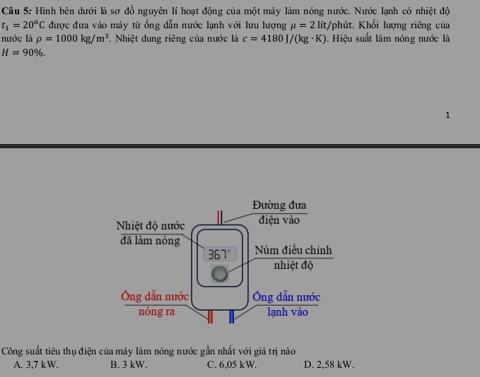 Hình bên dưới là sơ đồ nguyên lí hoạt động của một máy làm nóng nước. Nước lạnh có nhiệt độ
t_1=20^oC được đưa vào máy từ ổng dẫn nước lạnh với lưu lượng mu =2lit, :/phút. Khối lượng riêng của
nước là rho =1000kg/m^3. Nhiệt dung riêng của nước là c=4180J/(kg· K) Hiệu suất làm nóng nước là
H=90% .
1
Công suất tiêu thụ điện của máy làm nóng nước gần nhất với giá trị nào
A. 3,7 kW. B. 3 kW. C. 6,05 kW. D. 2,58 kW.