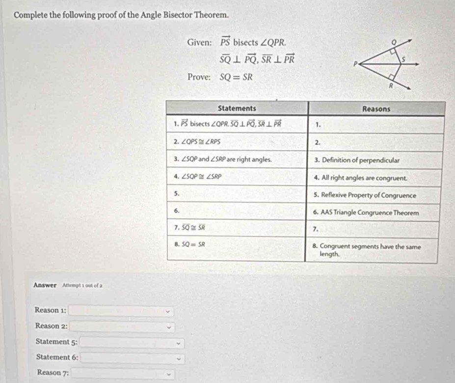 Complete the following proof of the Angle Bisector Theorem. 
Given: vector PS bisects ∠ QPR.
overline SQ⊥ vector PQ, overline SR⊥ vector PR
Prove: SQ=SR
Statements Reasons 
1. vector PS bis ects ∠ QPR. overline SQ⊥ vector PQ, overline SR⊥ vector PR 1. 
2. ∠ QPS≌ ∠ RPS 2. 
3. ∠ SQP and ∠ SRP are right angles. 3. Definition of perpendicular 
4. ∠ SQP≌ ∠ SRP 4. All right angles are congruent. 
5. 5. Reflexive Property of Congruence 
6. 6. AAS Triangle Congruence Theorem 
7. overline SQ≌ overline SR 7. 
8. SQ=SR 8. Congruent segments have the same 
length. 
Answer Attempt 1 out of 2 
Reason 1: 
Reason 2: 
Statement 5: 
Staterent 6: 
Reason 7: