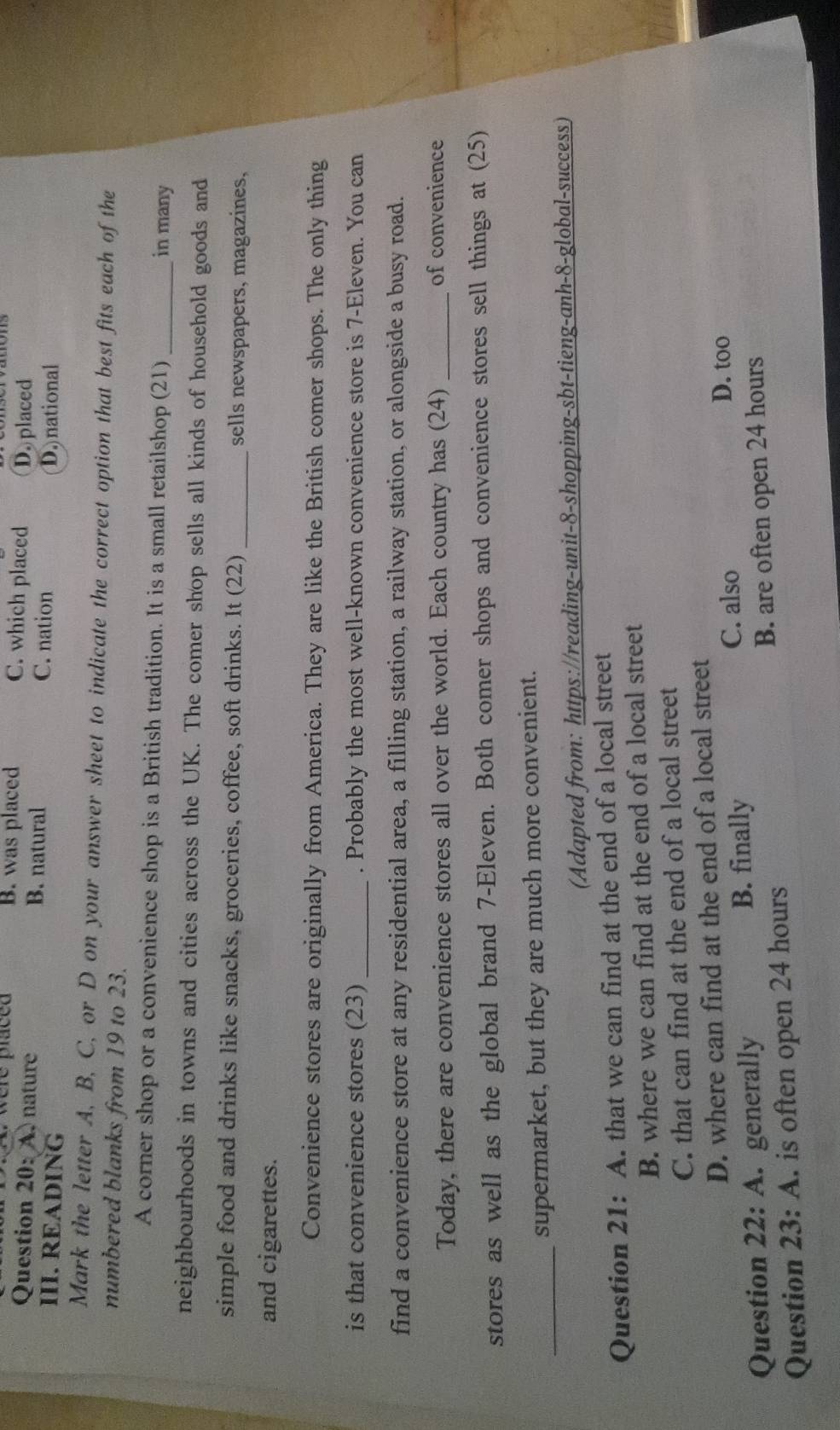 a w e re paced B. was placed C. which placed D. placed
Question 20: A.nature B. natural C. nation
III. READING D. national
Mark the letter A, B, C, or D on your answer sheet to indicate the correct option that best fits each of the
numbered blanks from 19 to 23.
A corner shop or a convenience shop is a British tradition. It is a small retailshop (21)_ in many
neighbourhoods in towns and cities across the UK. The comer shop sells all kinds of household goods and
simple food and drinks like snacks, groceries, coffee, soft drinks. It (22)_ sells newspapers, magazines,
and cigarettes.
Convenience stores are originally from America. They are like the British comer shops. The only thing
is that convenience stores (23) _. Probably the most well-known convenience store is 7 -Eleven. You can
find a convenience store at any residential area, a filling station, a railway station, or alongside a busy road.
Today, there are convenience stores all over the world. Each country has (24) _of convenience
stores as well as the global brand 7 -Eleven. Both comer shops and convenience stores sell things at (25)
_supermarket, but they are much more convenient.
(Adapted from: https://reading-unit-8-shopping-sbt-tieng-anh-8-global-success)
Question 21: A. that we can find at the end of a local street
B. where we can find at the end of a local street
C. that can find at the end of a local street
D. where can find at the end of a local street
Question 22: A. generally B. finally C. also D. too
Question 23: A. is often open 24 hours B. are often open 24 hours