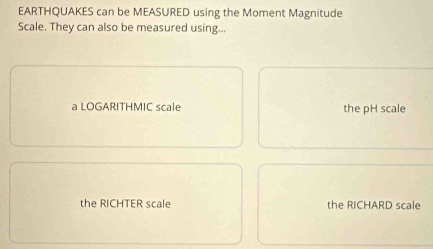 EARTHQUAKES can be MEASURED using the Moment Magnitude
Scale. They can also be measured using...
a LOGARITHMIC scale the pH scale
the RICHTER scale the RICHARD scale